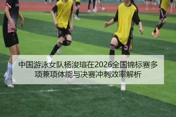 中国游泳女队杨浚瑄在2026全国锦标赛多项兼项体能与决赛冲刺效率解析